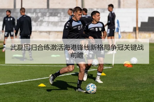 武磊回归合练激活海港锋线新格局争冠关键战前瞻