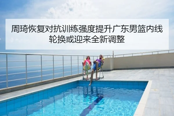 周琦恢复对抗训练强度提升广东男篮内线轮换或迎来全新调整
