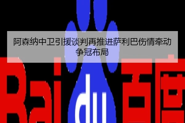 阿森纳中卫引援谈判再推进萨利巴伤情牵动争冠布局