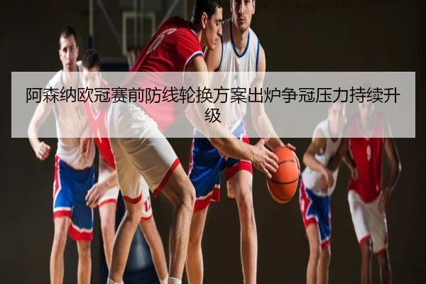 阿森纳欧冠赛前防线轮换方案出炉争冠压力持续升级
