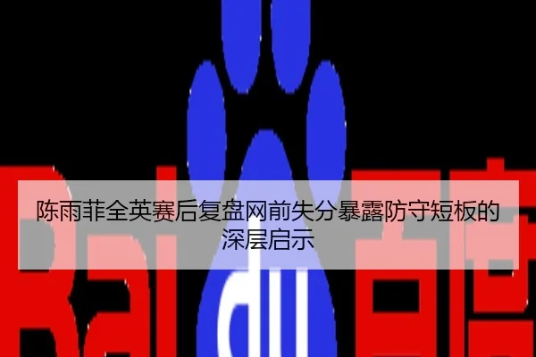 陈雨菲全英赛后复盘网前失分暴露防守短板的深层启示