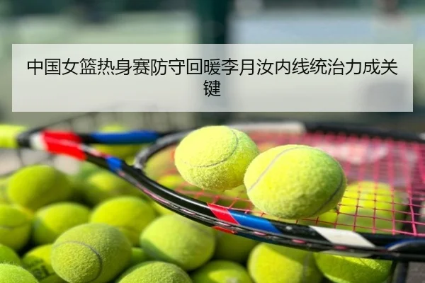 中国女篮热身赛防守回暖李月汝内线统治力成关键