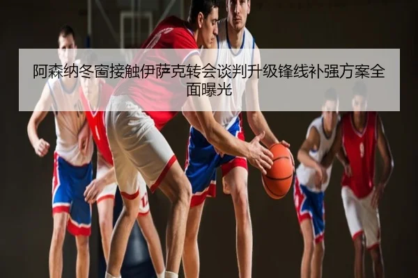 阿森纳冬窗接触伊萨克转会谈判升级锋线补强方案全面曝光