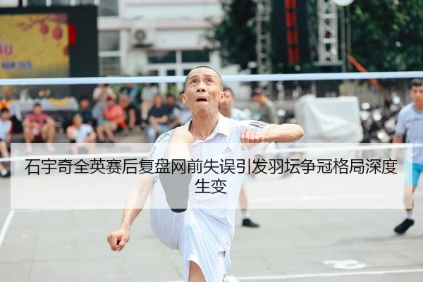 石宇奇全英赛后复盘网前失误引发羽坛争冠格局深度生变
