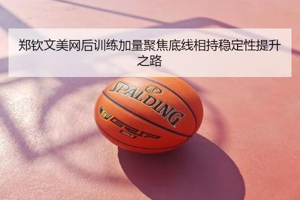郑钦文美网后训练加量聚焦底线相持稳定性提升之路