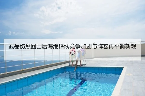 武磊伤愈回归后海港锋线竞争加剧与阵容再平衡新观察